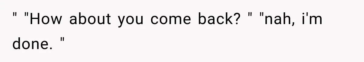 " "How about you come back? " "nah, i'm done. "