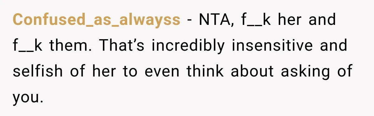 Confused_as_alwayss − NTA, f__k her and f__k them. That’s incredibly insensitive and selfish of her to even think about asking of you.