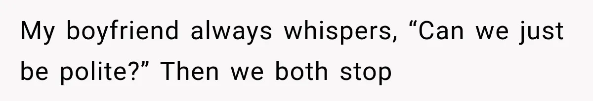 My boyfriend always whispers, “Can we just be polite?” Then we both stop
