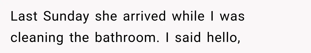 Last Sunday she arrived while I was cleaning the bathroom. I said hello,