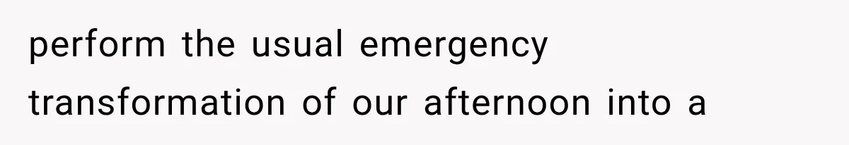 perform the usual emergency transformation of our afternoon into a