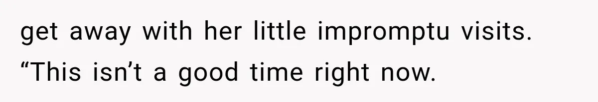 get away with her little impromptu visits.   “This isn’t a good time right now.