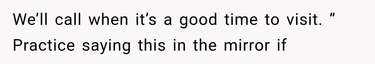 We’ll call when it’s a good time to visit. ” Practice saying this in the mirror if