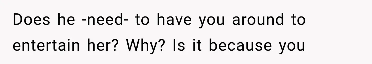 Does he -need- to have you around to entertain her? Why? Is it because you