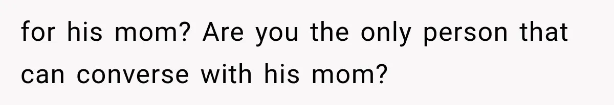 for his mom? Are you the only person that can converse with his mom?
