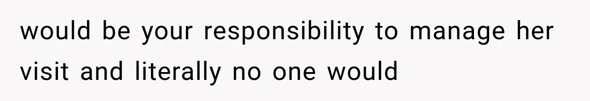 would be your responsibility to manage her visit and literally no one would