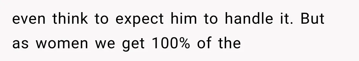 even think to expect him to handle it. But as women we get 100% of the