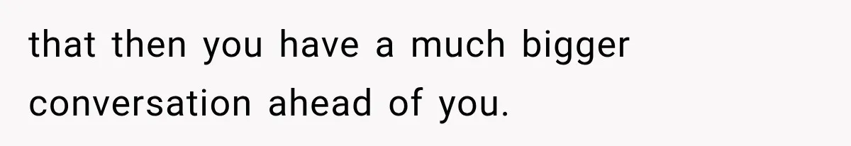 that then you have a much bigger conversation ahead of you.