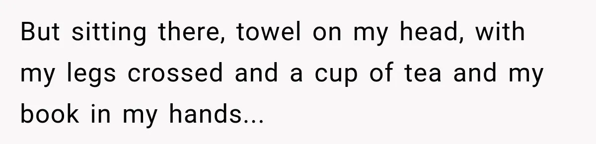 But sitting there, towel on my head, with my legs crossed and a cup of tea and my book in my hands...