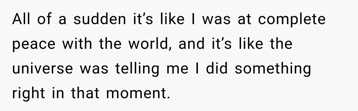 All of a sudden it’s like I was at complete peace with the world, and it’s like the universe was telling me I did something right in that moment.