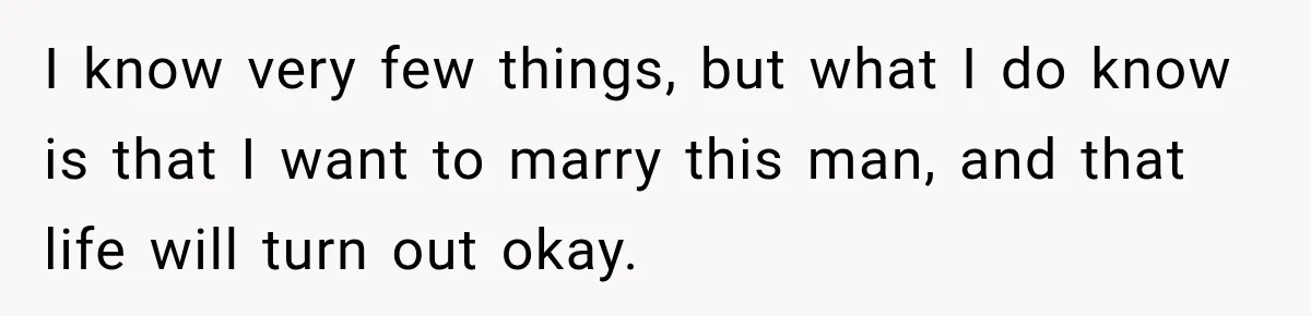 I know very few things, but what I do know is that I want to marry this man, and that life will turn out okay.