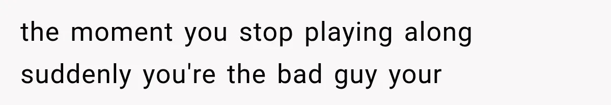 the moment you stop playing along suddenly you're the bad guy your