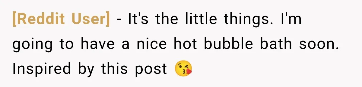 [Reddit User] − It's the little things. I'm going to have a nice hot bubble bath soon. Inspired by this post 😘
