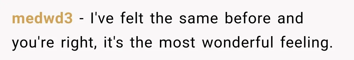 medwd3 − I've felt the same before and you're right, it's the most wonderful feeling.