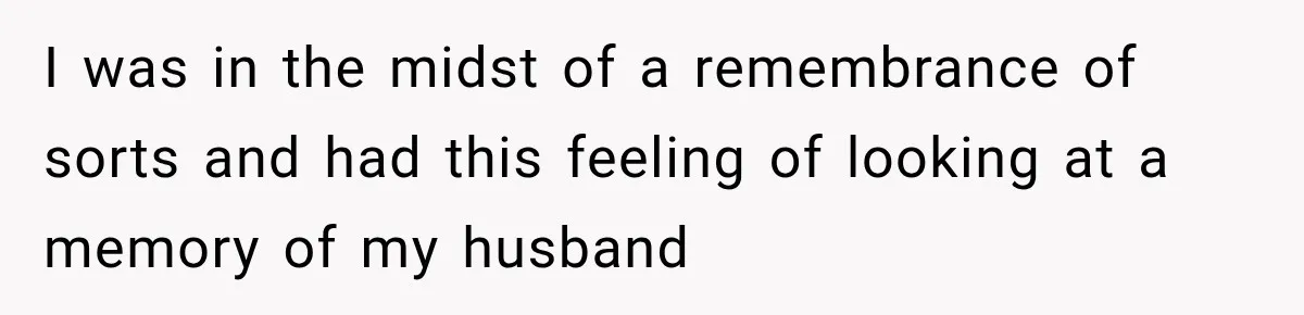 I was in the midst of a remembrance of sorts and had this feeling of looking at a memory of my husband
