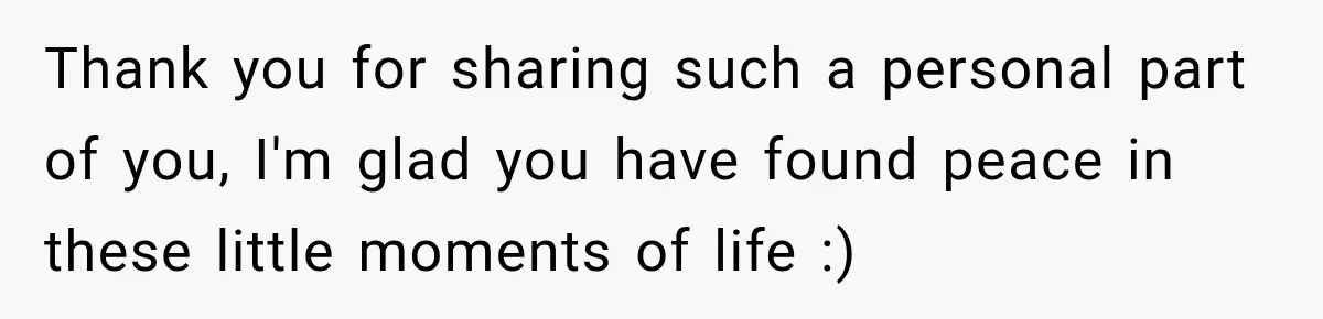 Thank you for sharing such a personal part of you, I'm glad you have found peace in these little moments of life :)