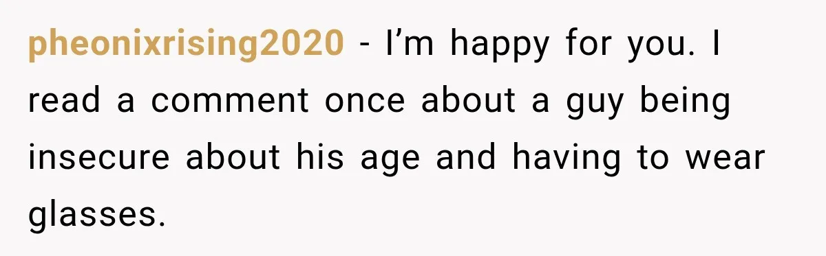 pheonixrising2020 − I’m happy for you. I read a comment once about a guy being insecure about his age and having to wear glasses.