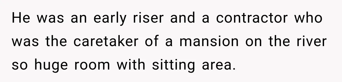He was an early riser and a contractor who was the caretaker of a mansion on the river so huge room with sitting area.