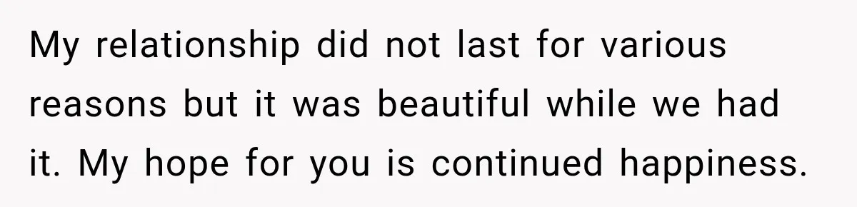 My relationship did not last for various reasons but it was beautiful while we had it. My hope for you is continued happiness.