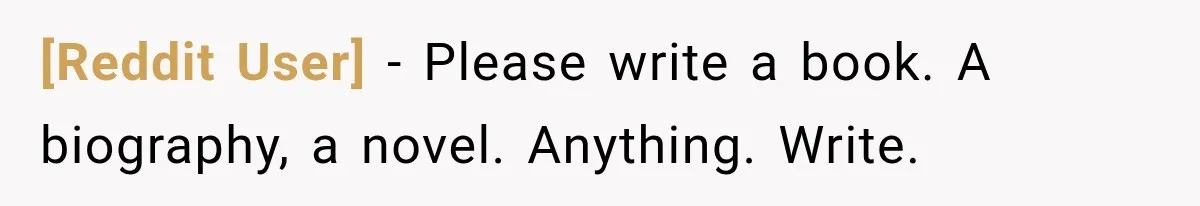 [Reddit User] − Please write a book. A biography, a novel. Anything. Write.