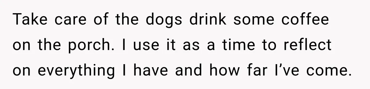 Take care of the dogs drink some coffee on the porch. I use it as a time to reflect on everything I have and how far I’ve come.