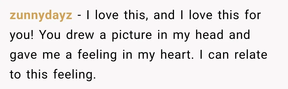 zunnydayz − I love this, and I love this for you! You drew a picture in my head and gave me a feeling in my heart. I can relate to...