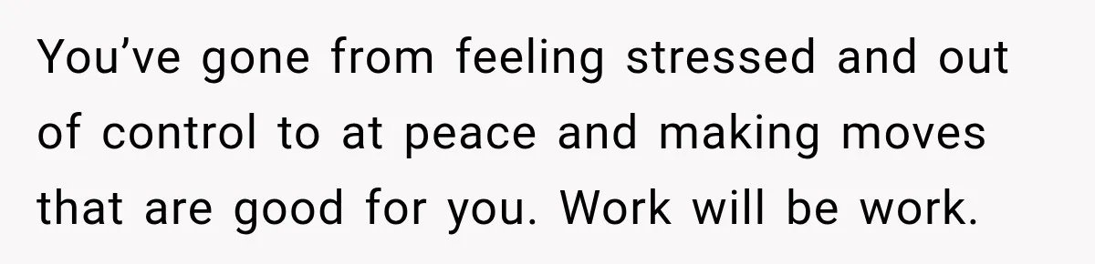 You’ve gone from feeling stressed and out of control to at peace and making moves that are good for you. Work will be work.
