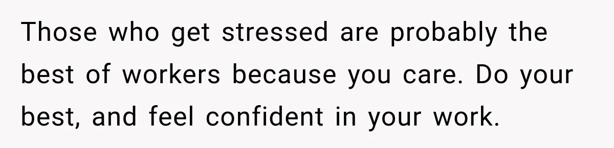 Those who get stressed are probably the best of workers because you care. Do your best, and feel confident in your work.
