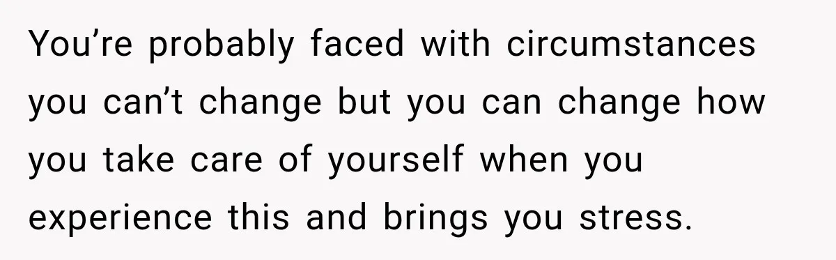 You’re probably faced with circumstances you can’t change but you can change how you take care of yourself when you experience this and brings you stress.