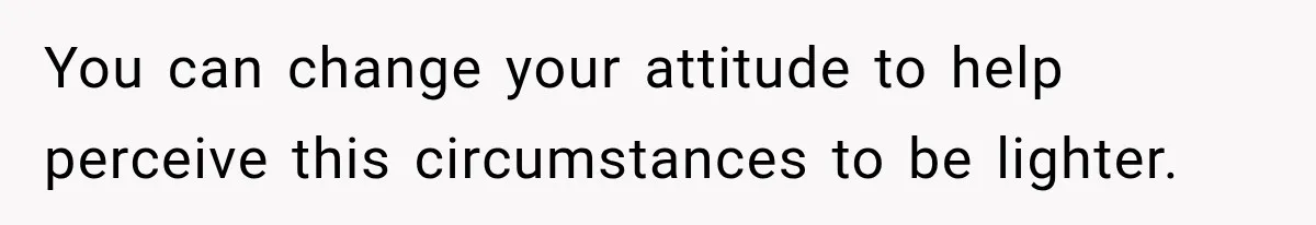 You can change your attitude to help perceive this circumstances to be lighter.