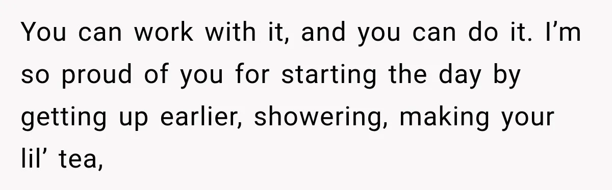 You can work with it, and you can do it. I’m so proud of you for starting the day by getting up earlier, showering, making your lil’ tea,