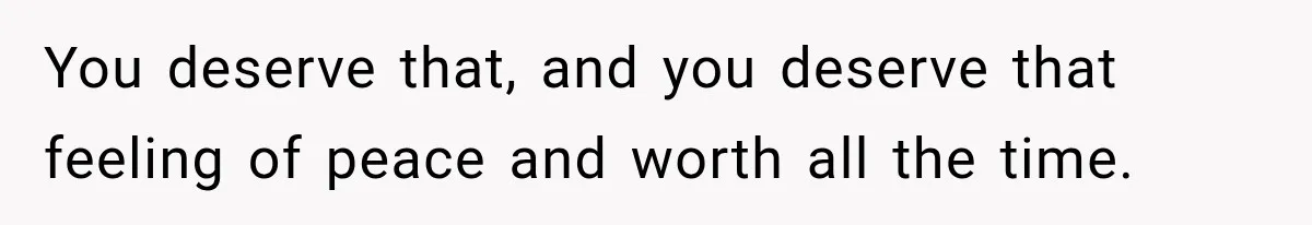 You deserve that, and you deserve that feeling of peace and worth all the time.