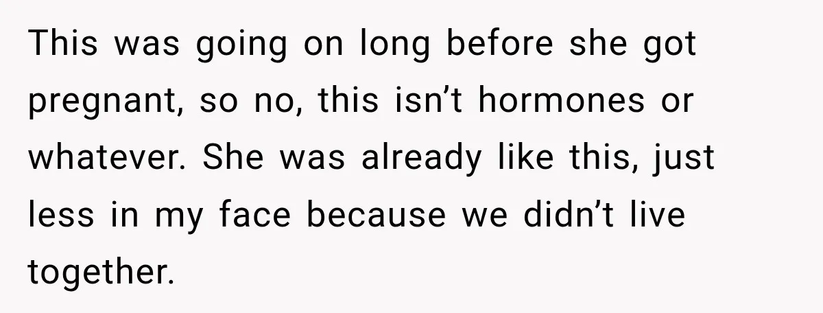 This was going on long before she got pregnant, so no, this isn’t hormones or whatever. She was already like this, just less in my face because we didn’t live...