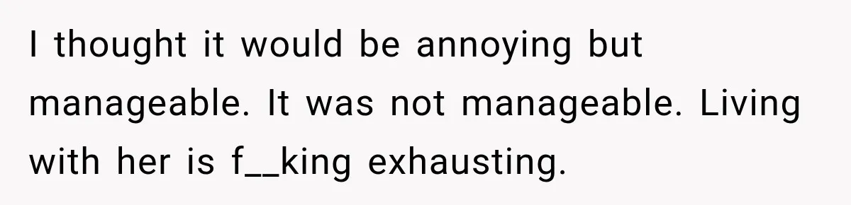 I thought it would be annoying but manageable. It was not manageable. Living with her is f__king exhausting.