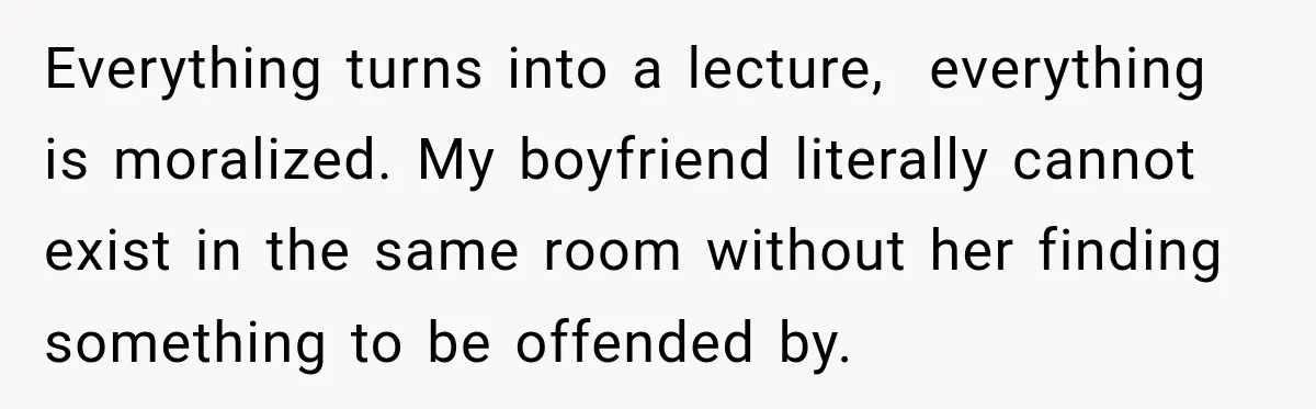Everything turns into a lecture,  everything is moralized. My boyfriend literally cannot exist in the same room without her finding something to be offended by.