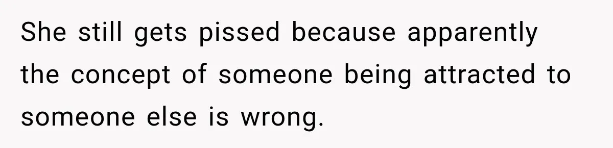 She still gets pissed because apparently the concept of someone being attracted to someone else is wrong.