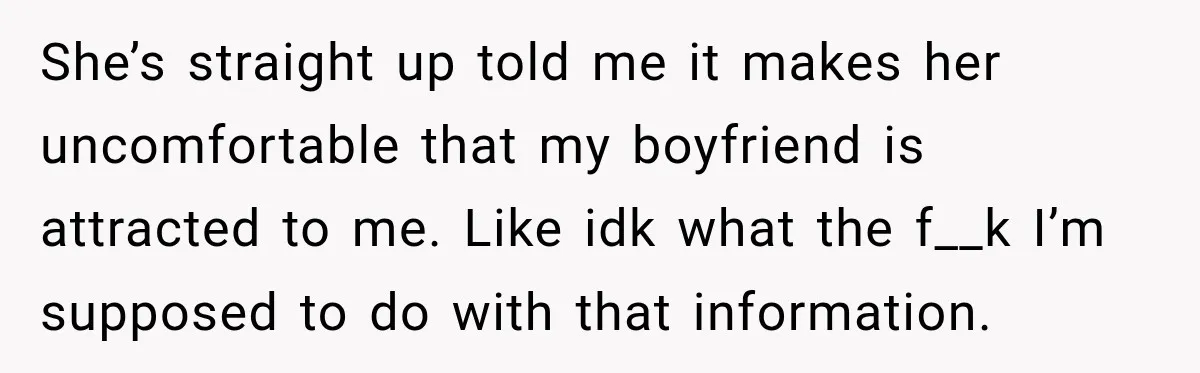 She’s straight up told me it makes her uncomfortable that my boyfriend is attracted to me. Like idk what the f__k I’m supposed to do with that information.