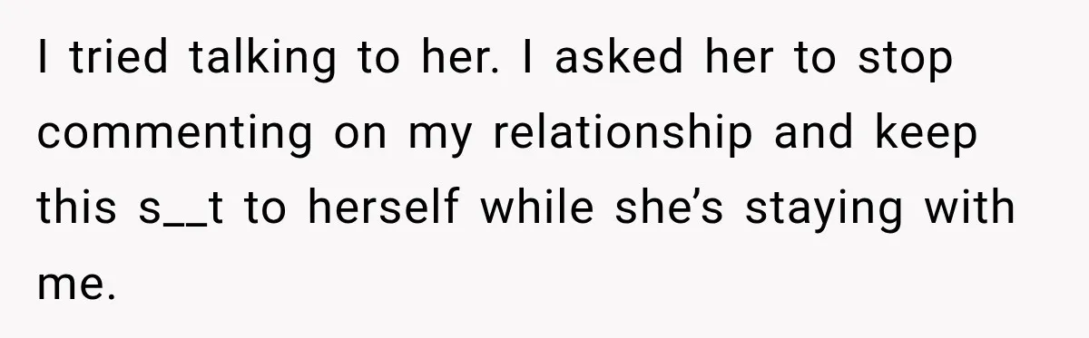 I tried talking to her. I asked her to stop commenting on my relationship and keep this s__t to herself while she’s staying with me.