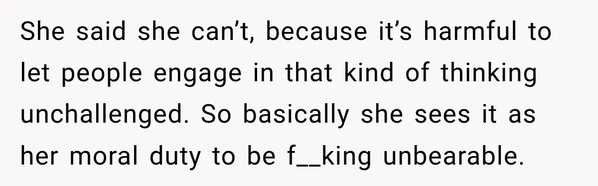 She said she can’t, because it’s harmful to let people engage in that kind of thinking unchallenged. So basically she sees it as her moral duty to be f__king unbearable.