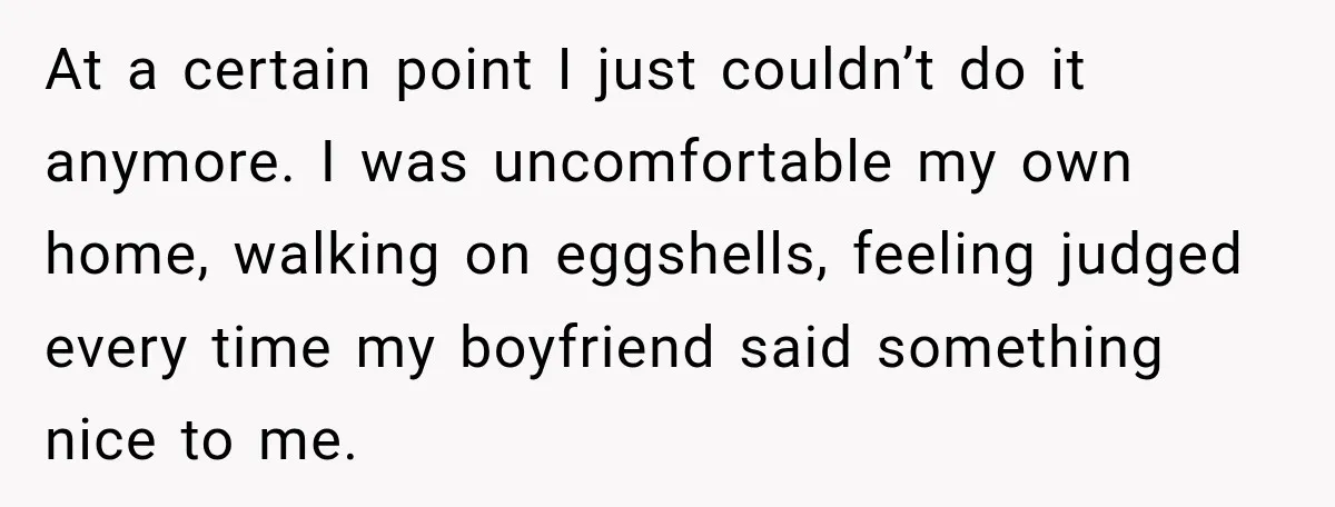 At a certain point I just couldn’t do it anymore. I was uncomfortable my own home, walking on eggshells, feeling judged every time my boyfriend said something nice to me.