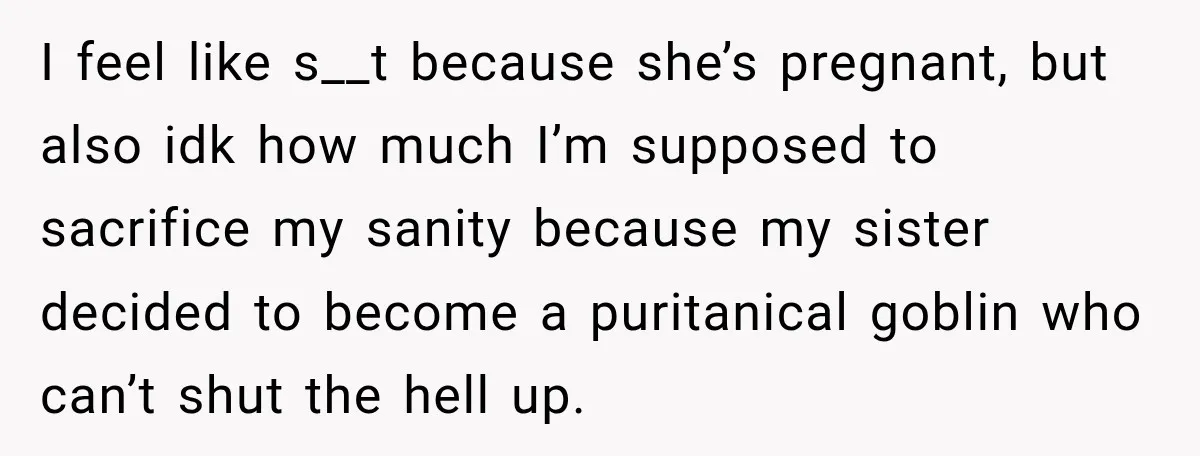I feel like s__t because she’s pregnant, but also idk how much I’m supposed to sacrifice my sanity because my sister decided to become a puritanical goblin who can’t shut...