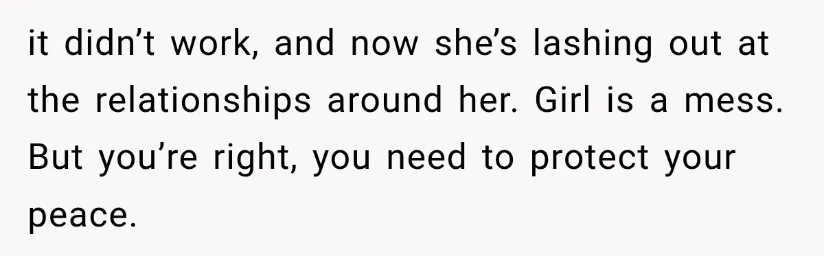 it didn’t work, and now she’s lashing out at the relationships around her. Girl is a mess. But you’re right, you need to protect your peace.