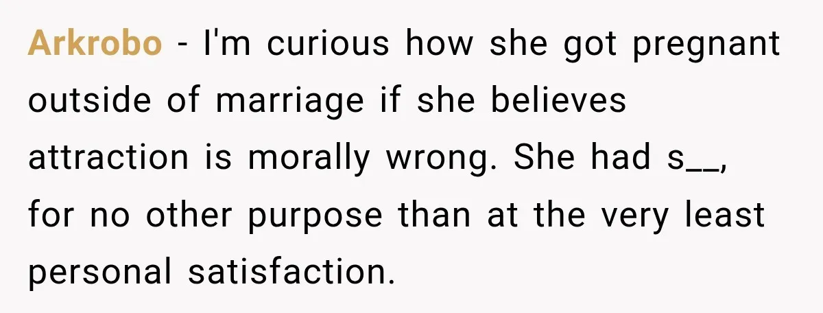 Arkrobo − I'm curious how she got pregnant outside of marriage if she believes attraction is morally wrong. She had s__, for no other purpose than at the very least...