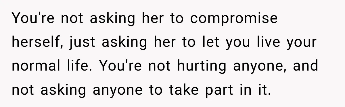 You're not asking her to compromise herself, just asking her to let you live your normal life. You're not hurting anyone, and not asking anyone to take part in it.