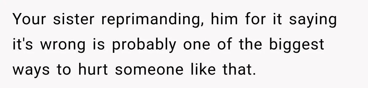 Your sister reprimanding, him for it saying it's wrong is probably one of the biggest ways to hurt someone like that.