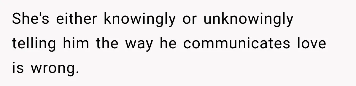 She's either knowingly or unknowingly telling him the way he communicates love is wrong.