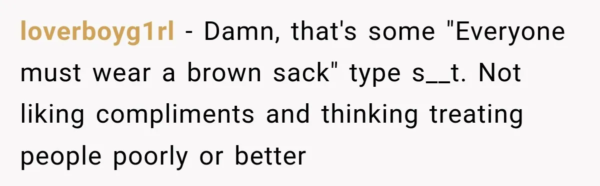loverboyg1rl − Damn, that's some "Everyone must wear a brown sack" type s__t. Not liking compliments and thinking treating people poorly or better