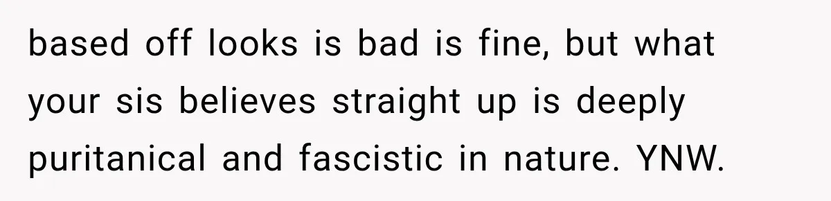 based off looks is bad is fine, but what your sis believes straight up is deeply puritanical and fascistic in nature. YNW.