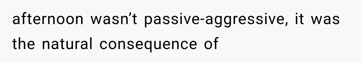 afternoon wasn’t passive-aggressive, it was the natural consequence of