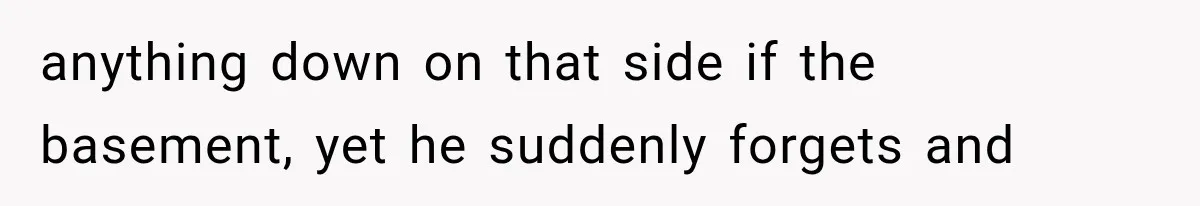anything down on that side if the basement, yet he suddenly forgets and